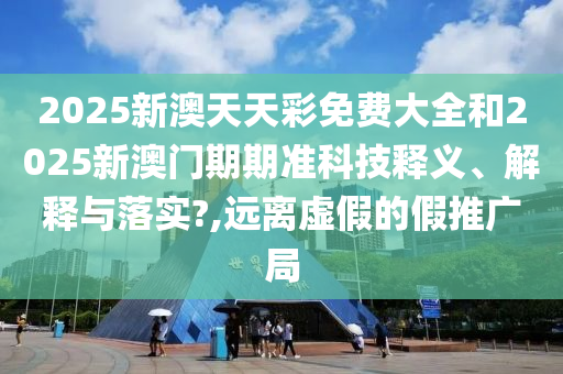 2025新澳天天彩免费大全和2025新澳门期期准科技释义、解释与落实?,远离虚假的假推广局