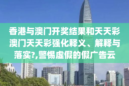 香港与澳门开奖结果和天天彩澳门天天彩强化释义、解释与落实?,警惕虚假的假广告云