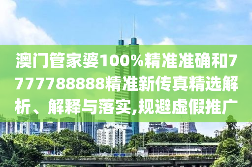 澳门管家婆100%精准准确和7777788888精准新传真精选解析、解释与落实,规避虚假推广