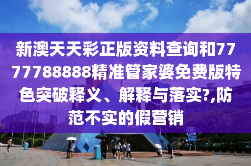 新澳天天彩正版资料查询和7777788888精准管家婆免费版特色突破释义、解释与落实?,防范不实的假营销